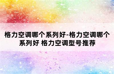 格力空调哪个系列好-格力空调哪个系列好 格力空调型号推荐